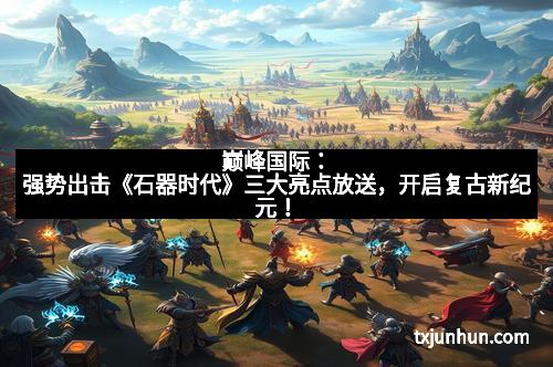 巅峰国际：强势出击《石器时代》三大亮点放送，开启复古新纪元！